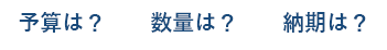 予算は？数量は？納期は？